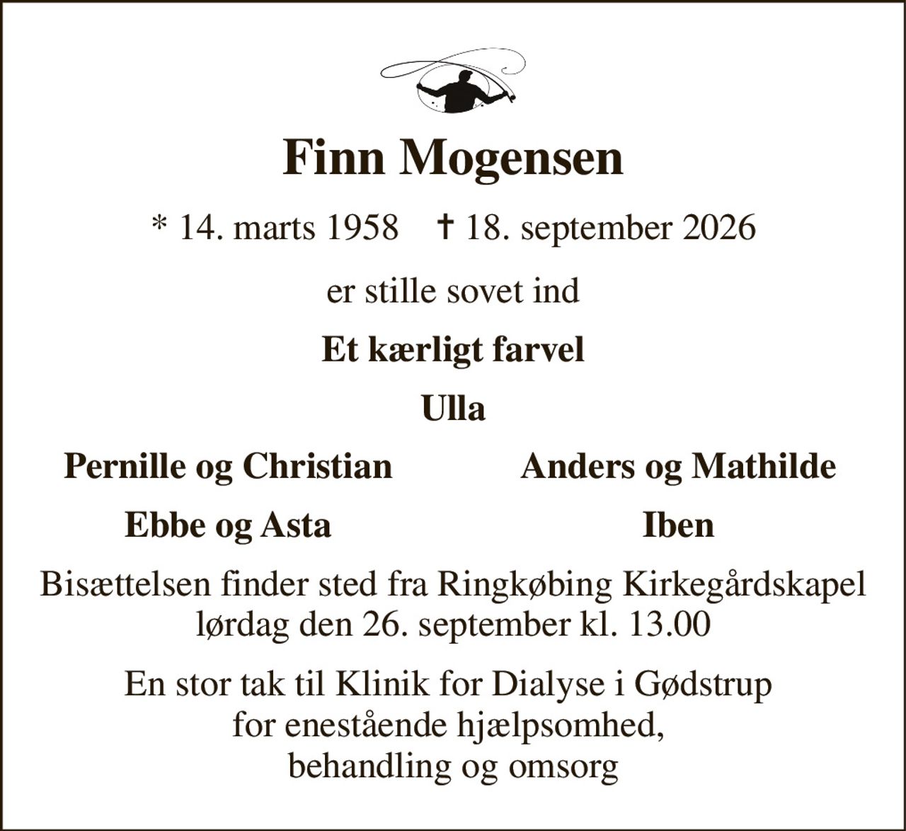 Finn Mogensen 
*​ 14. marts 1958​    ✝​ 18. september 2026 
er stille sovet ind 
Et kærligt farvel 
Ulla 
Pernille og Christian 
Anders og Mathilde 
Ebbe og Asta 
Iben 
Bisættelsen​ finder sted fra Ringkøbing Kirkegårdskapel​ lørdag den 26. september​ kl. 13.00 
En stor tak til Klinik for Dialyse i Gødstrup  for enestående hjælpsomhed,  behandling og omsorg