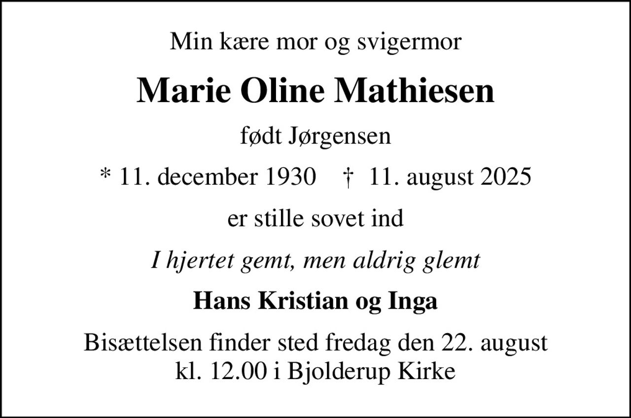 Min kære mor og svigermor
Marie Oline Mathiesen
født Jørgensen
* 11. december 1930    ✝ 11. august 2025
er stille sovet ind
I hjertet gemt, men aldrig glemt
Hans Kristian og Inga
Bisættelsen finder sted fredag den 22. august kl. 12.00 i Bjolderup Kirke