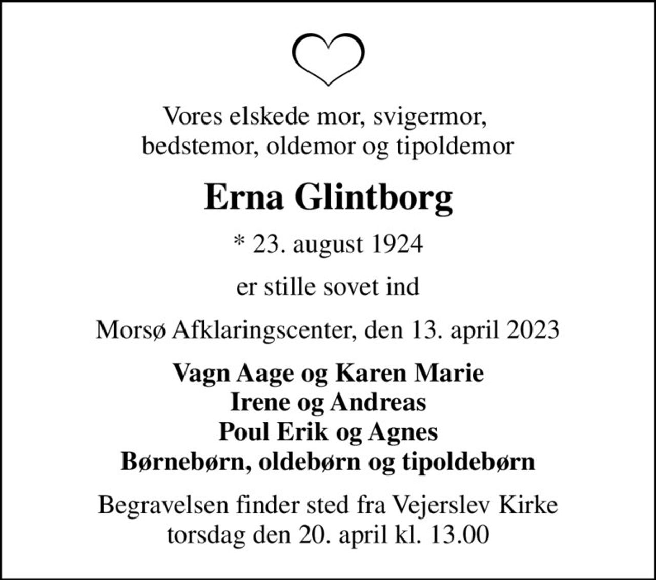 Vores elskede mor, svigermor,  bedstemor, oldemor og tipoldemor
Erna Glintborg
* 23. august 1924
er stille sovet ind
Morsø Afklaringscenter, den 13. april 2023
Vagn Aage og Karen Marie Irene og Andreas Poul Erik og Agnes Børnebørn, oldebørn og tipoldebørn
Begravelsen finder sted fra Vejerslev Kirke  torsdag den 20. april kl. 13.00
