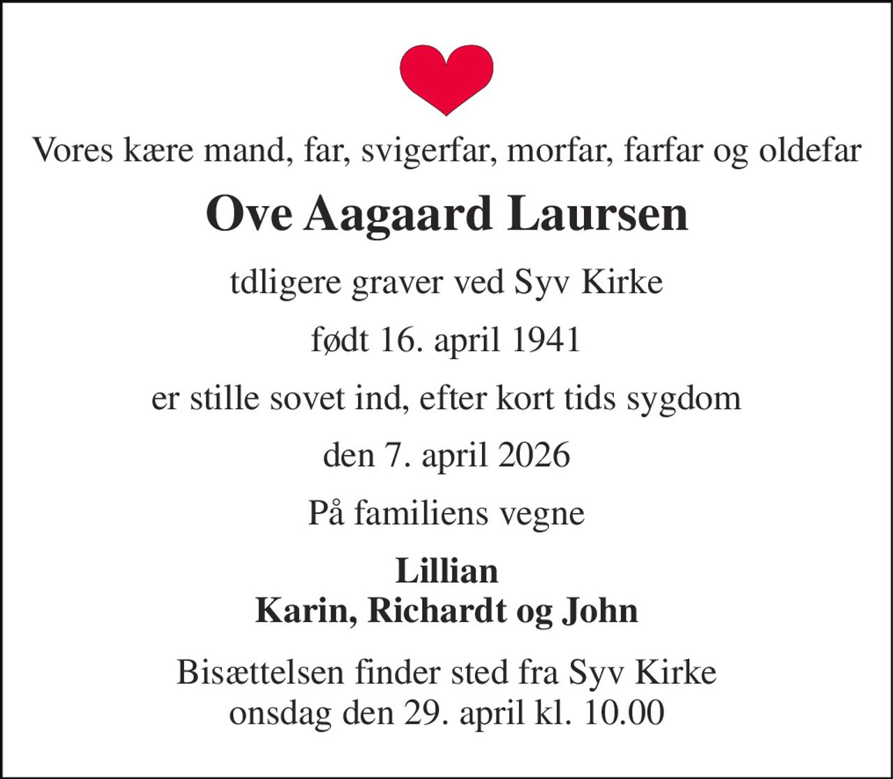 Vores kære mand, far, svigerfar, morfar, farfar og oldefar 
Ove Aagaard Laursen 
tdligere graver ved Syv Kirke 
født 16. april 1941 
er stille sovet ind, efter kort tids sygdom 
den 7. april 2026 
På familiens vegne 
Lillian Karin, Richardt og John 
Bisættelsen finder sted fra Syv Kirke onsdag den 29. april kl. 10.00