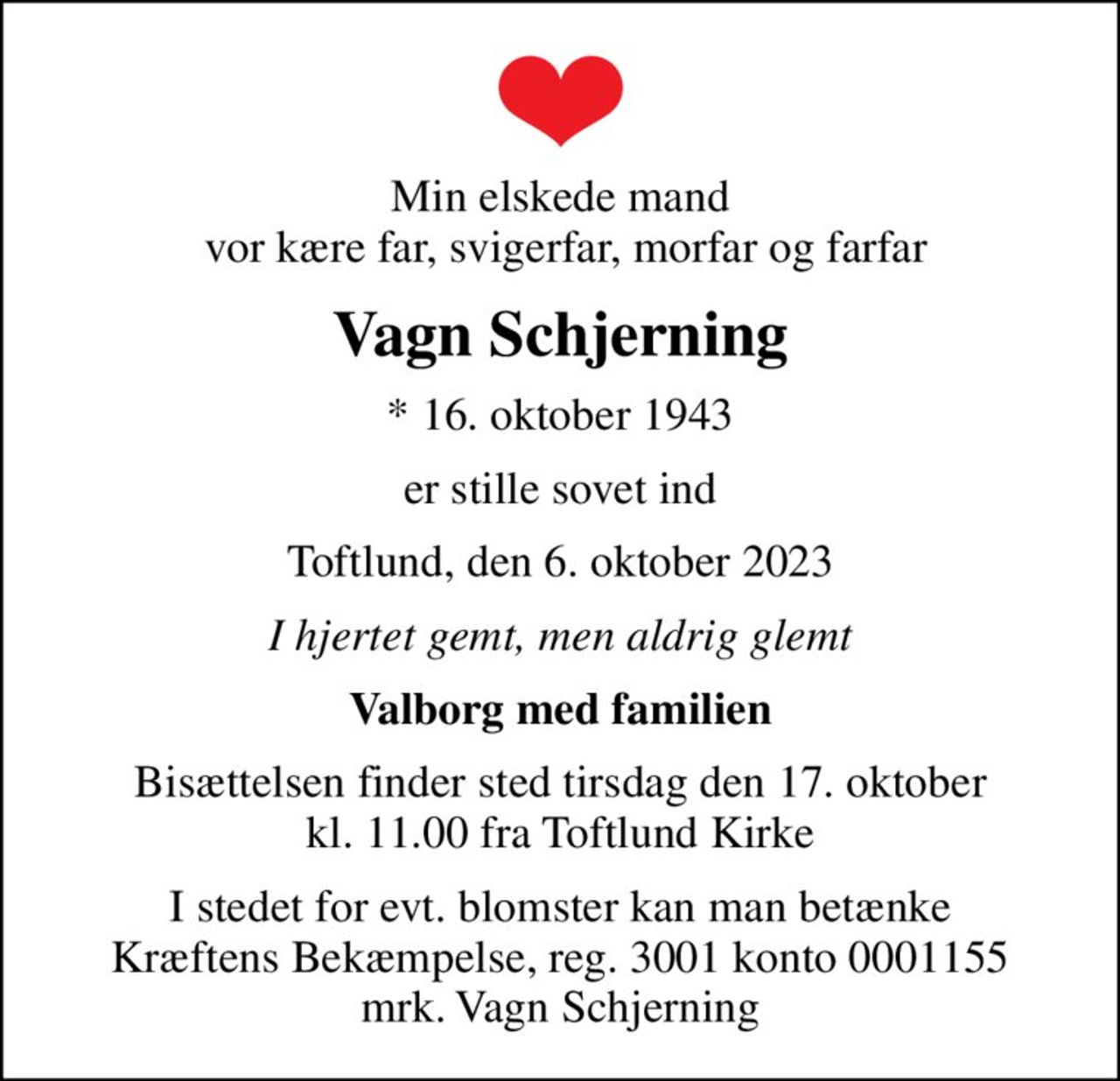 Min elskede mand  vor kære far, svigerfar, morfar og farfar
Vagn Schjerning
* 16. oktober 1943
er stille sovet ind
Toftlund, den 6. oktober 2023
I hjertet gemt, men aldrig glemt
Valborg med familien
Bisættelsen finder sted tirsdag den 17. oktober kl. 11.00 fra Toftlund Kirke
I stedet for evt. blomster kan man betænke
					Kræftens Bekæmpelse reg.3001konto0001155mrk. Vagn
					Schjerning