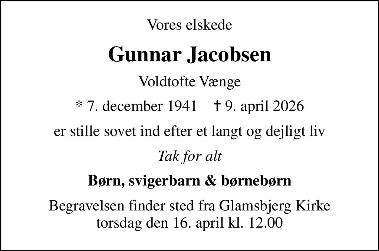 Vores elskede
Gunnar Jacobsen
Voldtofte Vænge
* 7. december 1941    ✝ 9. april 2026
er stille sovet ind efter et langt og dejligt liv
Tak for alt
Børn, svigerbarn & børnebørn
Begravelsen finder sted fra Glamsbjerg Kirke  torsdag den 16. april kl. 12.00