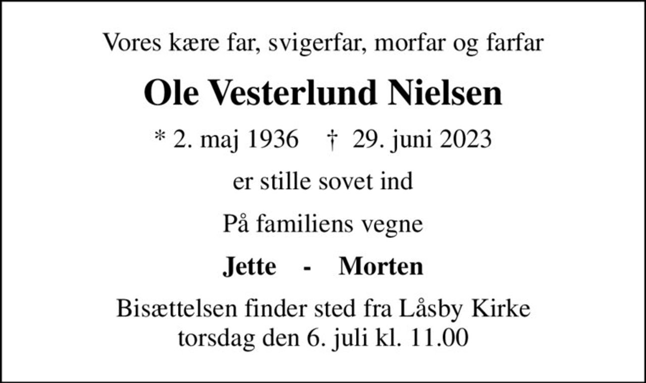 Vores kære far, svigerfar, morfar og farfar
Ole Vesterlund Nielsen
* 2. maj 1936    ✝ 29. juni 2023
er stille sovet ind
På familiens vegne
Jette    -    Morten
Bisættelsen finder sted fra Låsby Kirke  torsdag den 6. juli kl. 11.00
