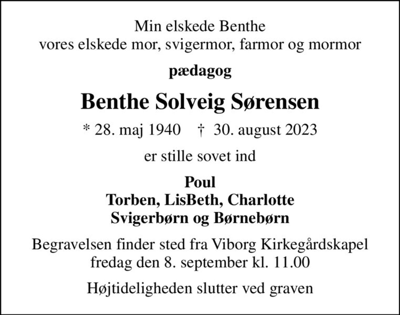 Min elskede Benthe vores elskede mor, svigermor, farmor og mormor
pædagog
Benthe Solveig Sørensen
* 28. maj 1940    ✝ 30. august 2023
er stille sovet ind
Poul Torben, LisBeth, Charlotte Svigerbørn og Børnebørn
Begravelsen finder sted fra Viborg Kirkegårdskapel  fredag den 8. september kl. 11.00 
Højtideligheden slutter ved graven