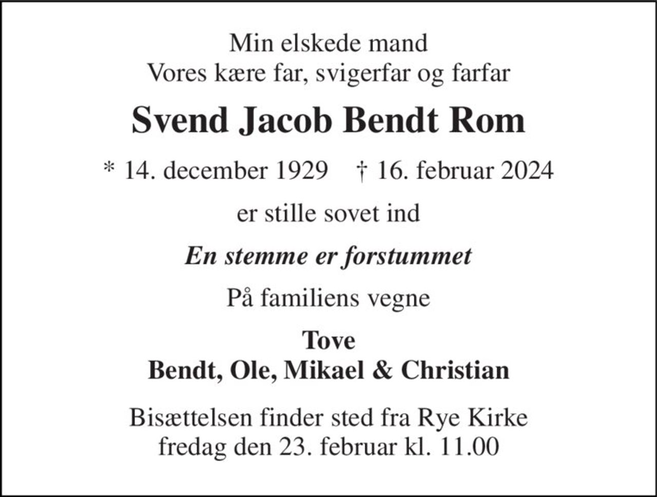Min elskede mand Vores kære far, svigerfar og farfar 
Svend Jacob Bendt Rom 
* 14. december 1929    † 16. februar 2024 
er stille sovet ind 
En stemme er forstummet 
På familiens vegne 
Tove Bendt, Ole, Mikael & Christian 
Bisættelsen finder sted fra Rye Kirke fredag den 23. februar kl. 11.00