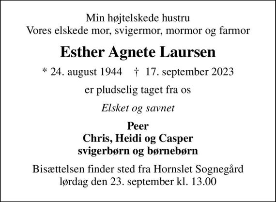 Min højtelskede hustru Vores elskede mor, svigermor, mormor og farmor
Esther Agnete Laursen
* 24. august 1944    &#x271d; 17. september 2023
er pludselig taget fra os
Elsket og savnet
Peer Chris, Heidi og Casper svigerbørn og børnebørn
Bisættelsen finder sted fra Hornslet Sognegård  lørdag den 23. september kl. 13.00