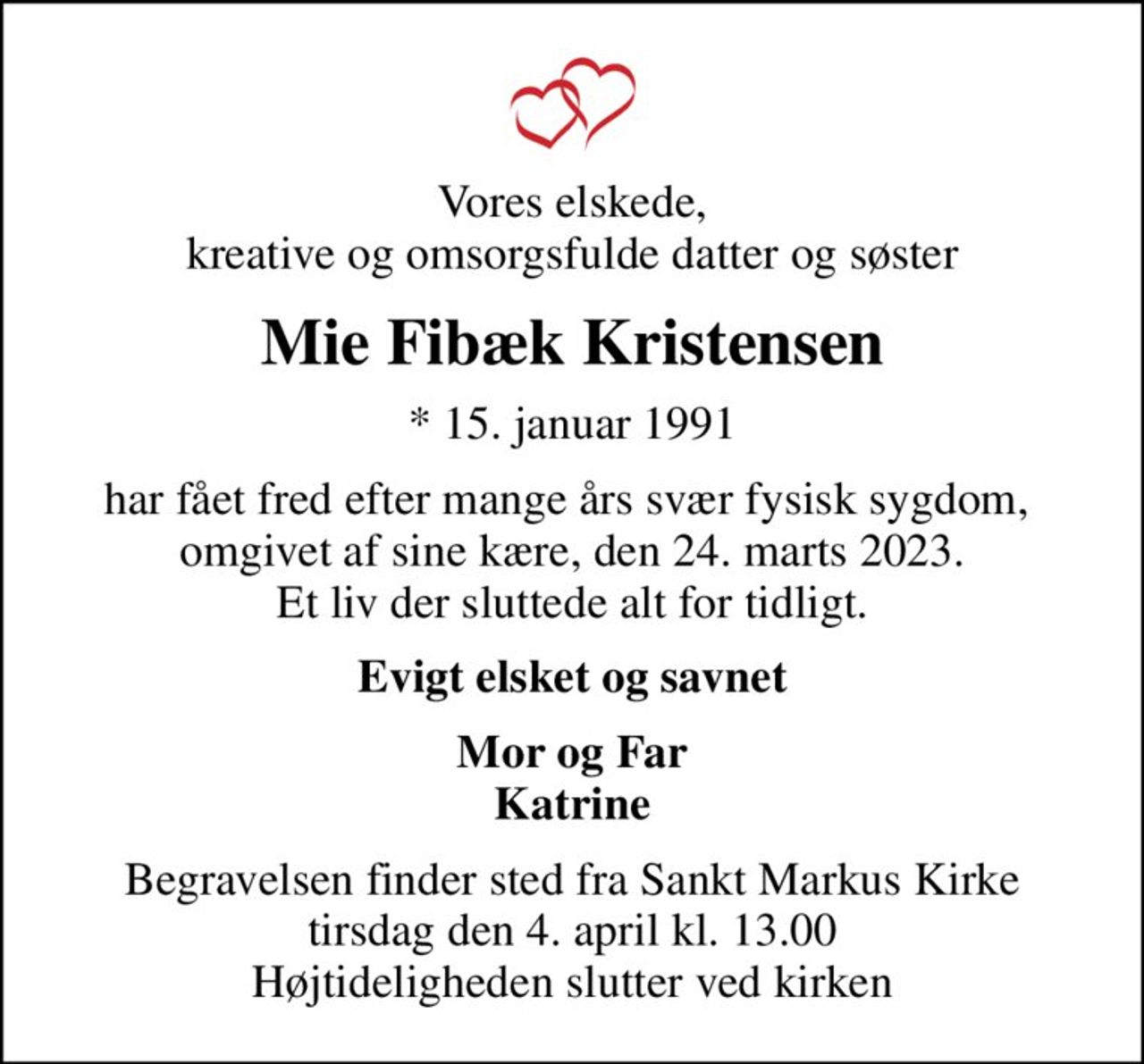 Vores elskede, kreative og omsorgsfulde datter og søster
Mie Fibæk Kristensen
* 15. januar 1991
har fået fred efter mange års svær fysisk sygdom,  omgivet af sine kære, den 24. marts 2023. Et liv der sluttede alt for tidligt.
Evigt elsket og savnet
Mor og Far Katrine
Begravelsen finder sted fra Sankt Markus Kirke  tirsdag den 4. april kl. 13.00  Højtideligheden slutter ved kirken