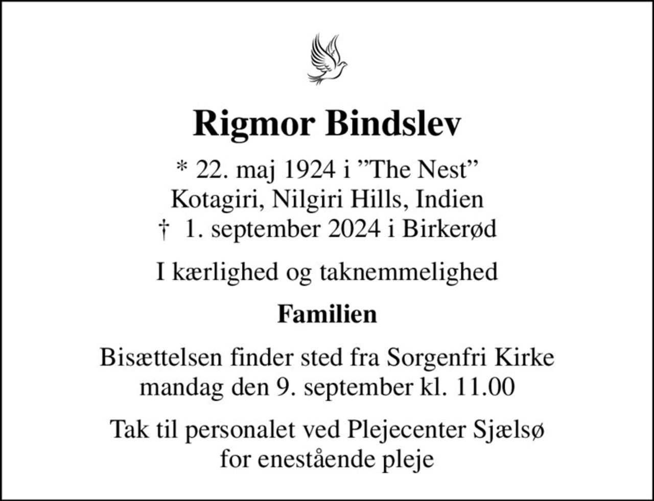 Rigmor Bindslev
* 22. maj 1924 i The Nest Kotagiri, Nilgiri Hills, Indien
						✝ 1. september 2024 i Birkerød
I kærlighed og taknemmelighed
Familien
Bisættelsen finder sted fra Sorgenfri Kirke  mandag den 9. september kl. 11.00 
Tak til personalet ved Plejecenter Sjælsø for enestående pleje