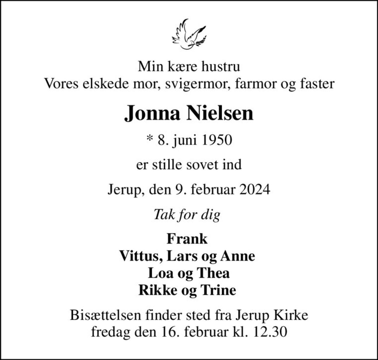 Min kære hustru Vores elskede mor, svigermor, farmor og faster
Jonna Nielsen
* 8. juni 1950
er stille sovet ind
Jerup, den 9. februar 2024
Tak for dig 
Frank  Vittus, Lars og Anne  Loa og Thea Rikke og Trine 
Bisættelsen finder sted fra Jerup Kirke  fredag den 16. februar kl. 12.30