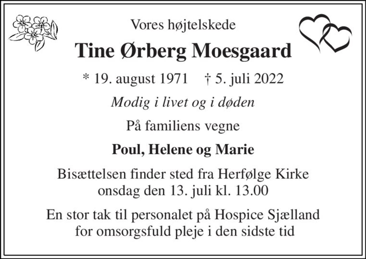 Vores højtelskede 
Tine Ørberg Moesgaard 
*​ 19. august 1971​    †​ 5. juli 2022 
Modig i livet og i døden 
På familiens vegne 
Poul, Helene og Marie 
Bisættelsen​ finder sted fra Herfølge Kirke​ onsdag den 13. juli​ kl. 13.00 
En stor tak til personalet på Hospice Sjælland  for omsorgsfuld pleje i den sidste tid
