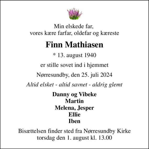 Min elskede far,  vores kære farfar, oldefar og kæreste
Finn Mathiasen
* 13. august 1940
er stille sovet ind i hjemmet
Nørresundby, den 25. juli 2024
Altid elsket - altid savnet - aldrig glemt
Danny og Vibeke Martin Melena, Jesper Ellie Iben
Bisættelsen finder sted fra Nørresundby Kirke  torsdag den 1. august kl. 13.00