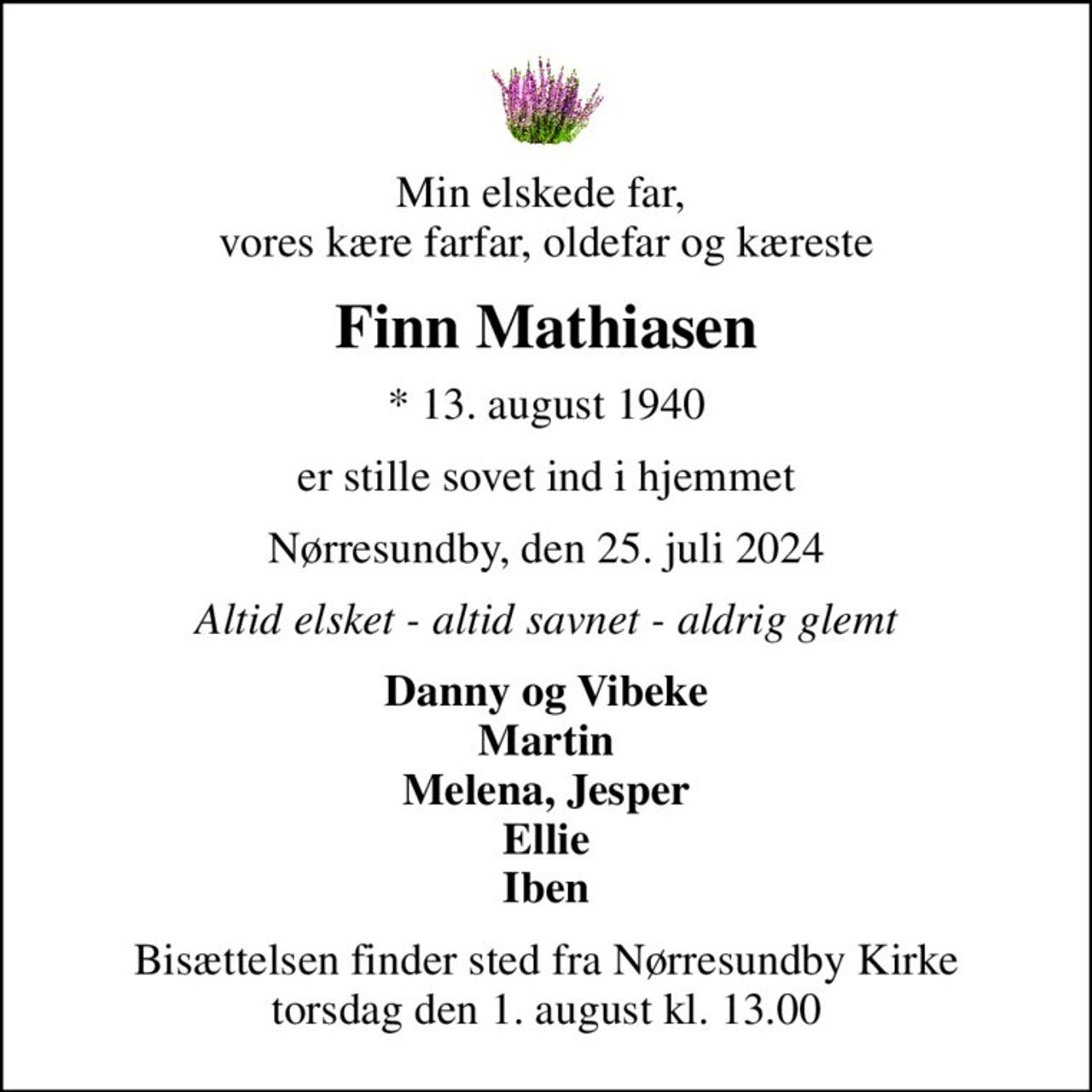 Min elskede far,  vores kære farfar, oldefar og kæreste
Finn Mathiasen
* 13. august 1940
er stille sovet ind i hjemmet
Nørresundby, den 25. juli 2024
Altid elsket - altid savnet - aldrig glemt
Danny og Vibeke Martin Melena, Jesper Ellie Iben
Bisættelsen finder sted fra Nørresundby Kirke  torsdag den 1. august kl. 13.00