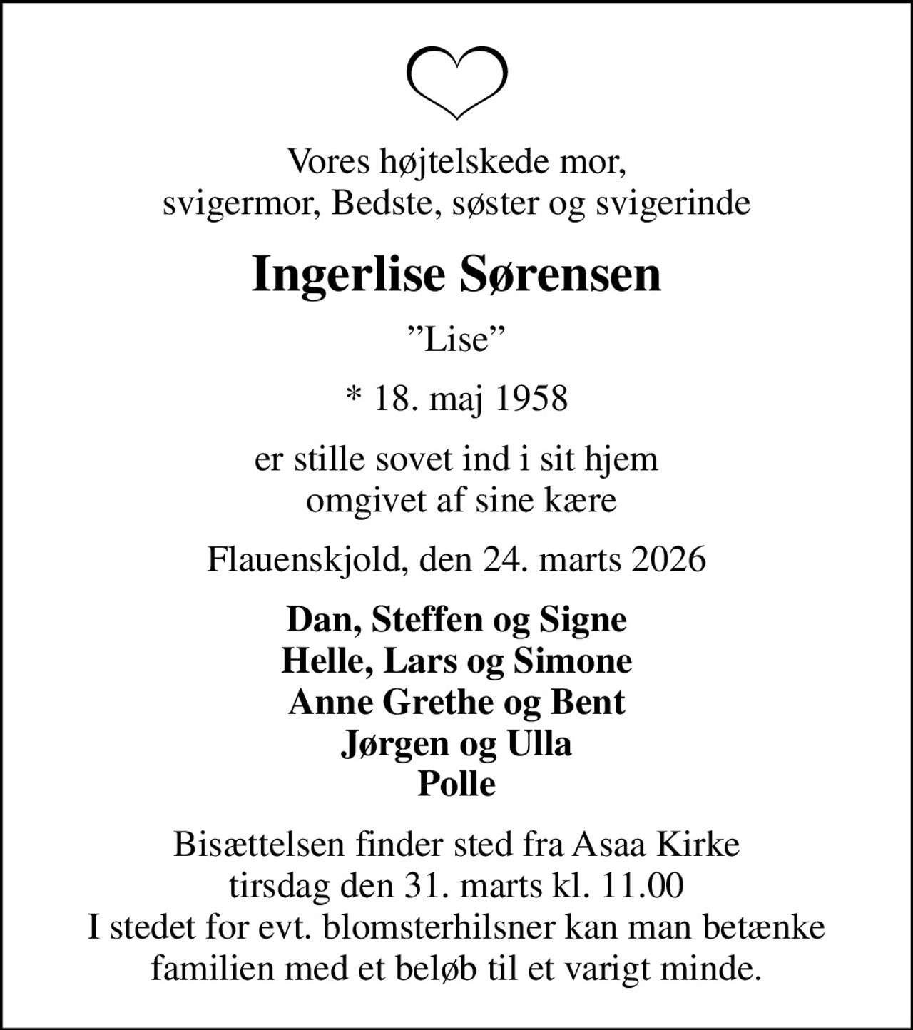 Vores højtelskede mor, svigermor, Bedste, søster og svigerinde
Ingerlise Sørensen
Lise
* 18. maj 1958
er stille sovet ind i sit hjem  omgivet af sine kære
Flauenskjold, den 24. marts 2026
Dan, Steffen og Signe Helle, Lars og Simone Anne Grethe og Bent Jørgen og Ulla Polle
Bisættelsen finder sted fra Asaa Kirke tirsdag den 31. marts kl. 11.00 I stedet for evt. blomsterhilsner kan man betænke familien med et beløb til et varigt minde.