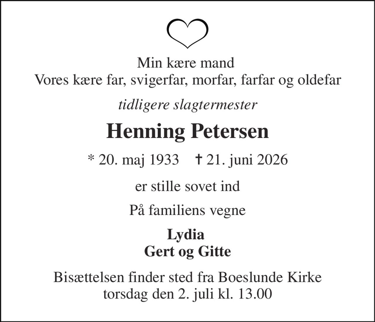 Min kære mand  Vores kære far, svigerfar, morfar, farfar og oldefar 
tidligere slagtermester 
Henning Petersen 
* 20. maj 1933    ✝ 21. juni 2026 
er stille sovet ind 
På familiens vegne 
Lydia  Gert og Gitte 
Bisættelsen finder sted fra Boeslunde Kirke torsdag den 2. juli kl. 13.00
