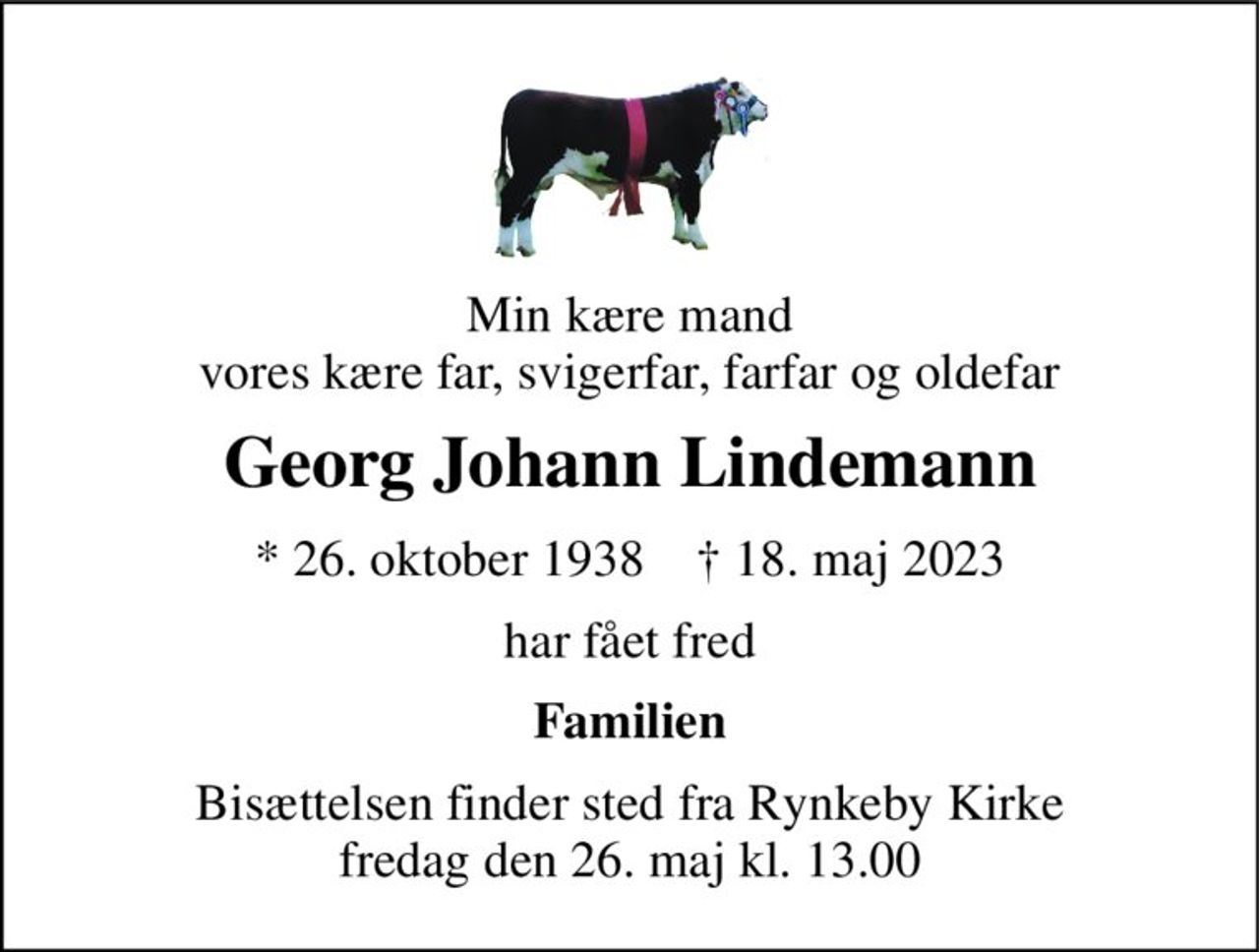 Min kære mand vores kære far, svigerfar, farfar og oldefar 
Georg Johann Lindemann 
* 26. oktober 1938    † 18. maj 2023 
har fået fred 
Familien 
Bisættelsen finder sted fra Rynkeby Kirke fredag den 26. maj kl. 13.00