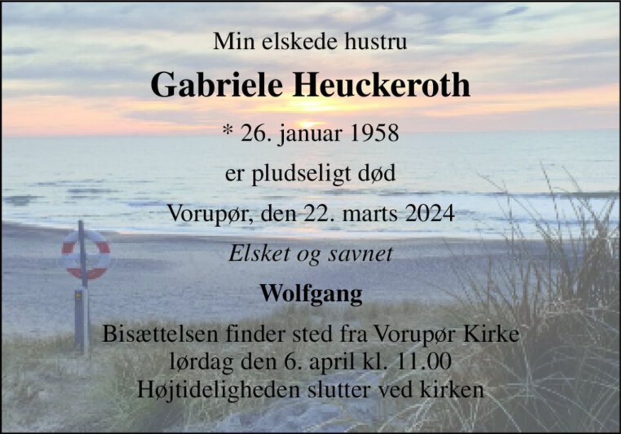 Min elskede hustru 
Gabriele Heuckeroth 
*​ 26. januar 1958 
er pludseligt død 
Vorupør, den 22. marts 2024 
Elsket og savnet 
Wolfgang 
Bisættelsen​ finder sted fra Vorupør Kirke​ lørdag den 6. april​ kl. 11.00 Højtideligheden slutter ved kirken
