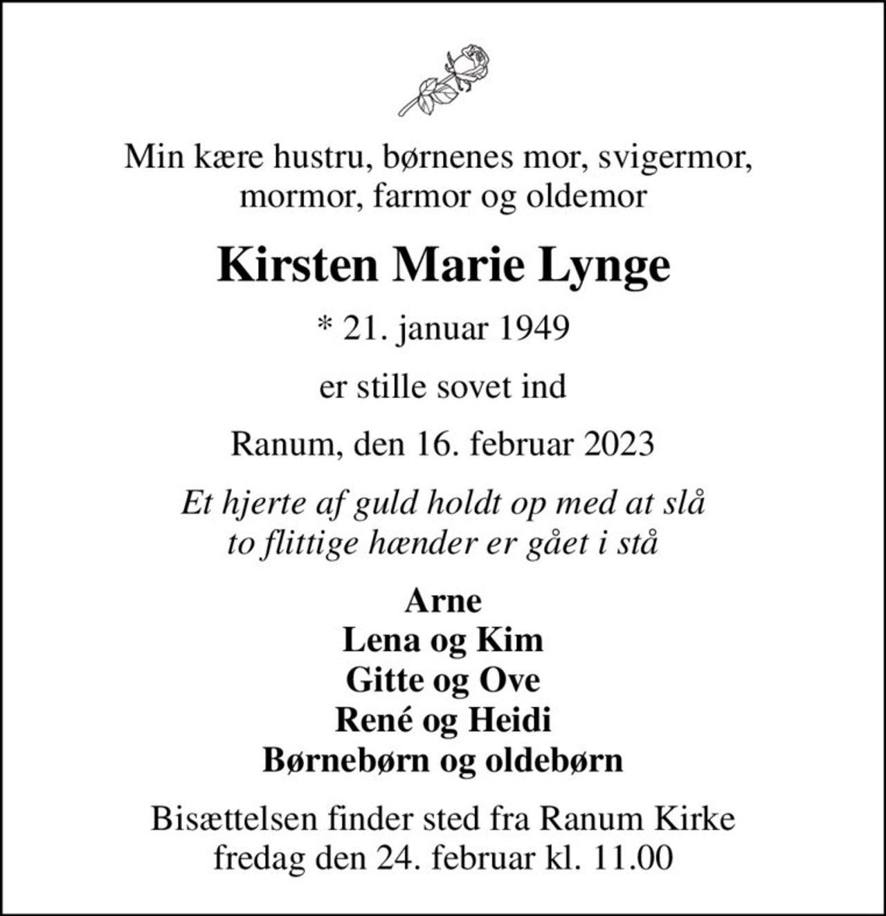 Min kære hustru, børnenes mor, svigermor,  mormor, farmor og oldemor
Kirsten Marie Lynge
* 21. januar 1949
er stille sovet ind
Ranum, den 16. februar 2023
Et hjerte af guld holdt op med at slå to flittige hænder er gået i stå
Arne Lena og Kim Gitte og Ove René og Heidi Børnebørn og oldebørn
Bisættelsen finder sted fra Ranum Kirke  fredag den 24. februar kl. 11.00