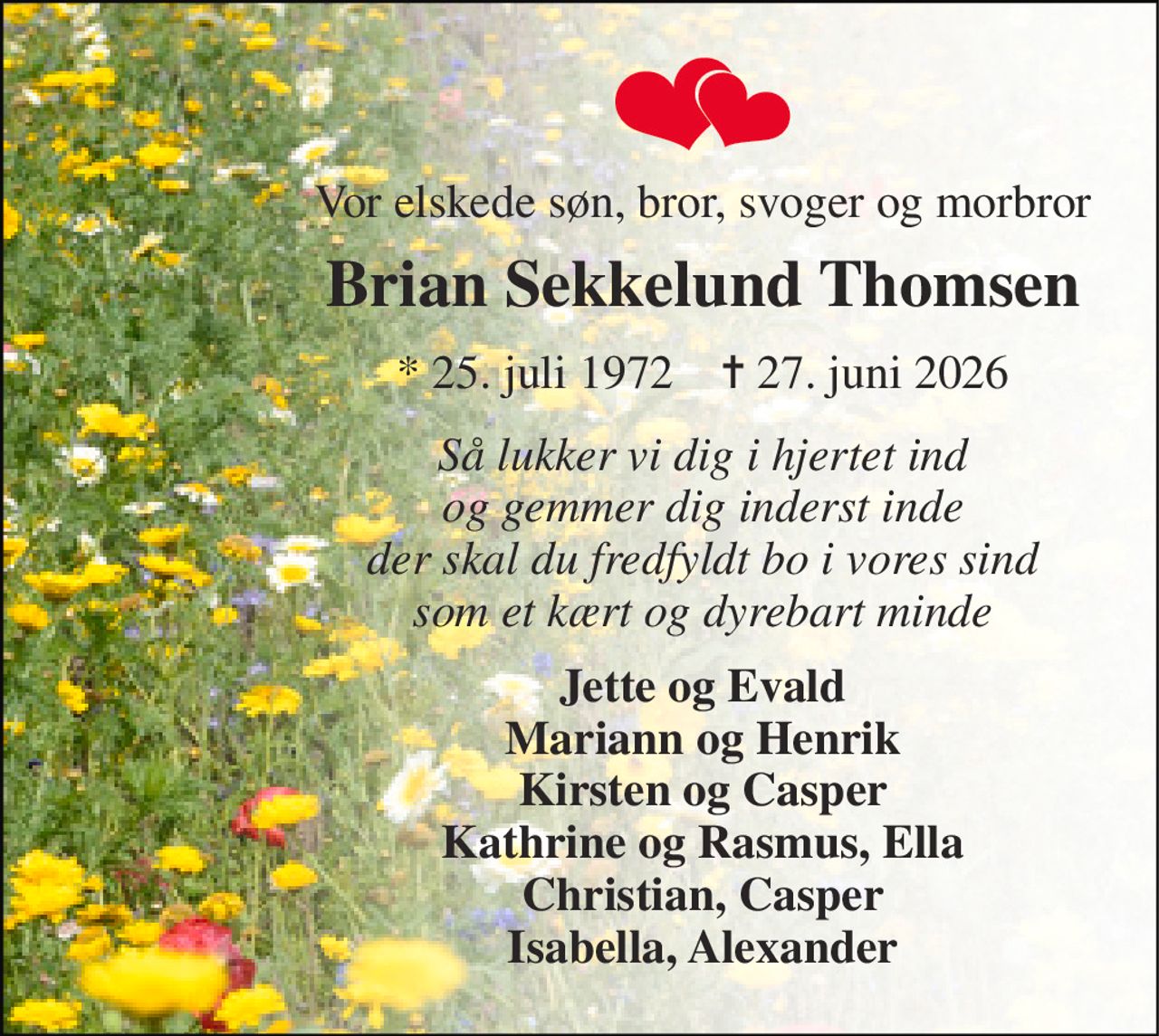 Vor elskede søn, bror, svoger og morbror 
Brian Sekkelund Thomsen 
*​ 25. juli 1972​    ✝​ 27. juni 2026 
Så lukker vi dig i hjertet ind og gemmer dig inderst inde der skal du fredfyldt bo i vores sind som et kært og dyrebart minde 
Jette og Evald Mariann og Henrik Kirsten og Casper Kathrine og Rasmus, Ella Christian, Casper Isabella, Alexander