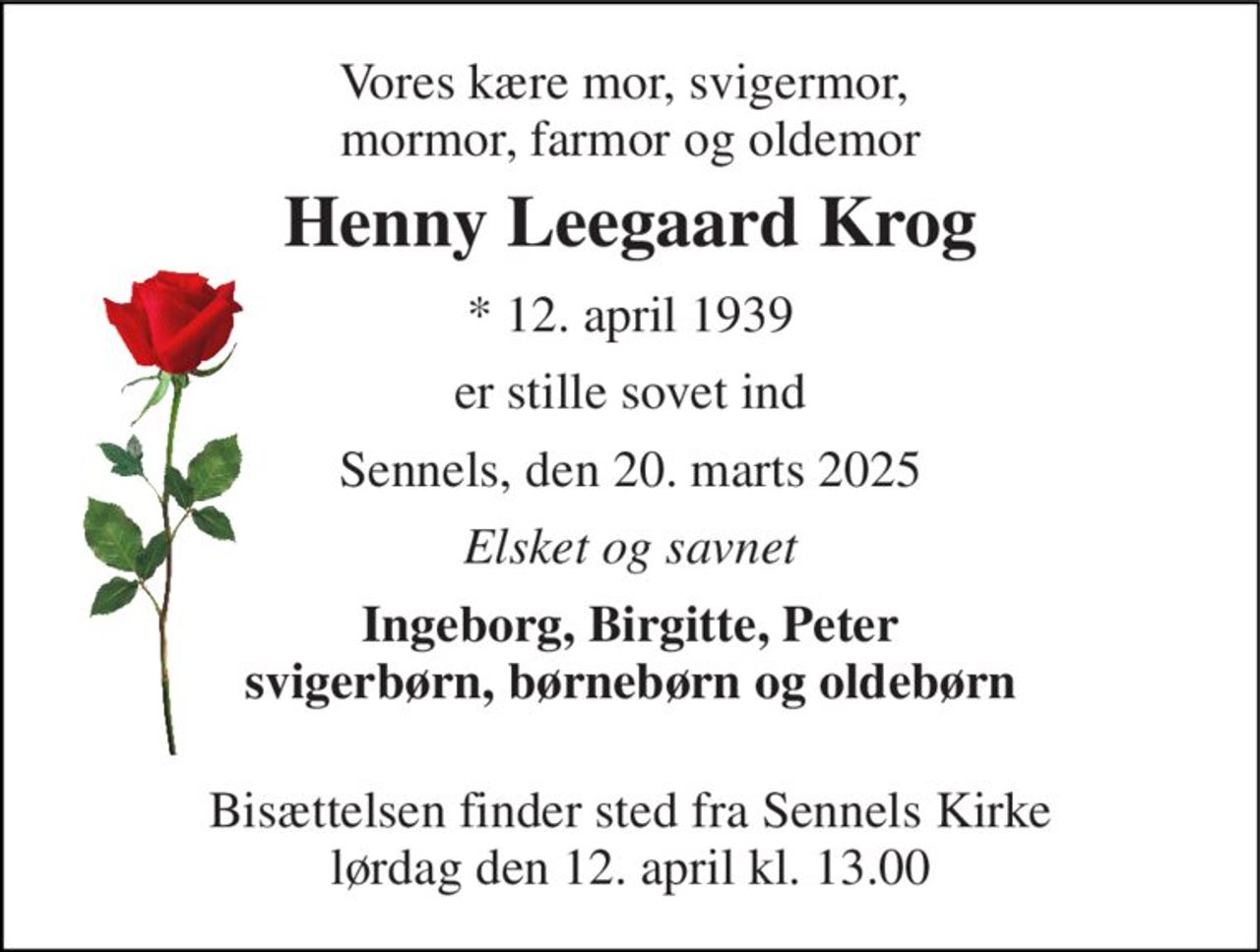 Vores kære mor, svigermor,  mormor, farmor og oldemor 
Henny Leegaard Krog 
* 12. april 1939 
er stille sovet ind 
Sennels, den 20. marts 2025 
Elsket og savnet 
Ingeborg, Birgitte, Peter svigerbørn, børnebørn og oldebørn  
Bisættelsen​ finder sted fra Sennels Kirke​ lørdag den 12. april​ kl. 13.00