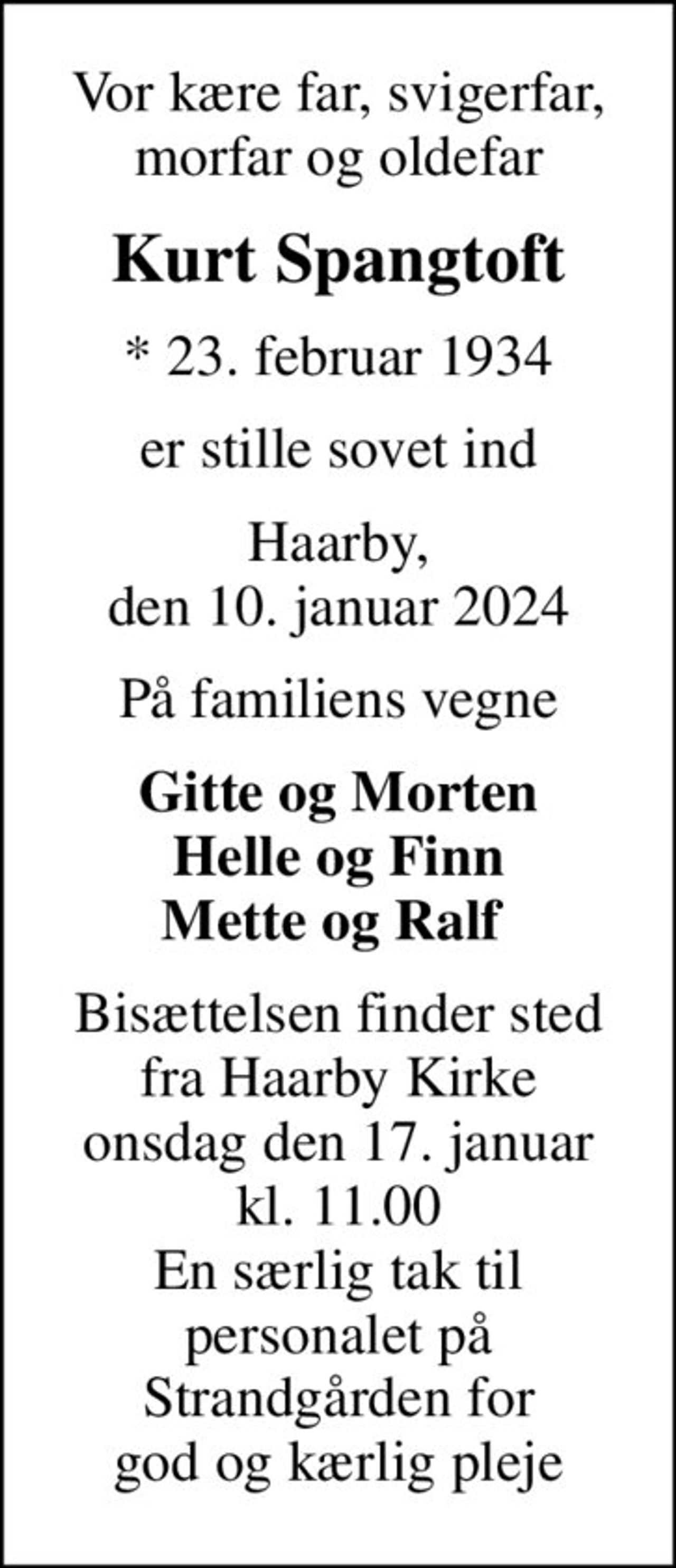 Vor kære far, svigerfar, morfar og oldefar
Kurt Spangtoft
* 23. februar 1934
er stille sovet ind
Haarby, den 10. januar 2024
På familiens vegne
Gitte og Morten Helle og Finn Mette og Ralf 
Bisættelsen finder sted fra Haarby Kirke onsdag den 17. januar kl. 11.00 En særlig tak til personalet på Strandgården for god og kærlig pleje
