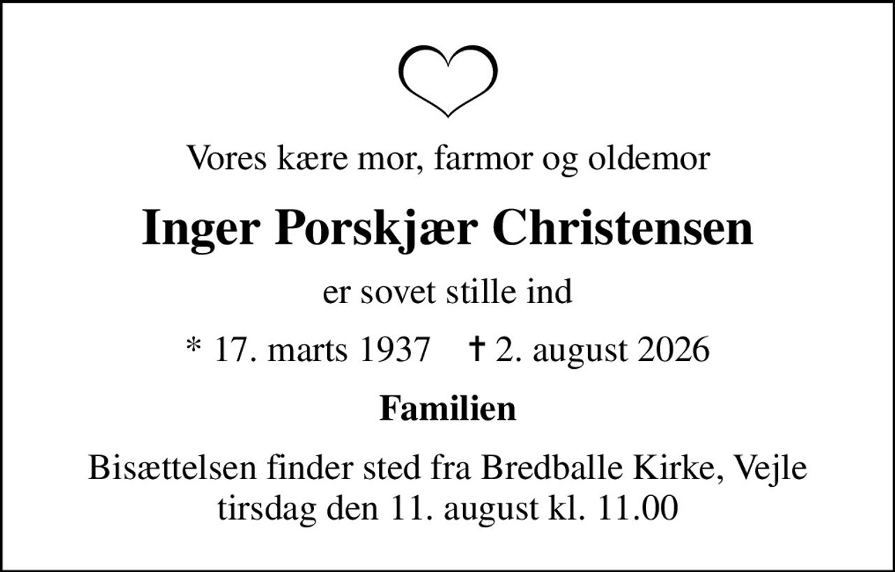 Vores kære mor, farmor og oldemor
Inger Porskjær Christensen
er sovet stille ind
* 17. marts 1937    ✝ 2. august 2026
Familien
Bisættelsen finder sted fra Bredballe Kirke, Vejle  tirsdag den 11. august kl. 11.00