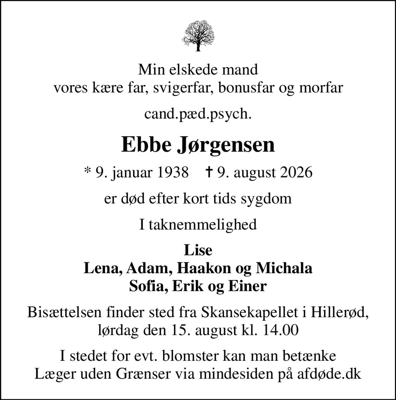 Min elskede mand vores kære far, svigerfar, bonusfar og morfar
cand.pæd.psych.
Ebbe Jørgensen
* 9. januar 1938    ✝ 9. august 2026
er død efter kort tids sygdom
I taknemmelighed
Lise Lena, Adam, Haakon og Michala Sofia, Erik og Einer
Bisættelsen finder sted fra Skansekapellet i Hillerød, lørdag den 15. august kl. 14.00
I stedet for evt. blomster kan man betænke
					Læger uden Grænser via mindesiden på afdøde.dk
I stedet for evt. blomster kan man betænke Læger uden Grænser via mindesiden på afdøde.dk
