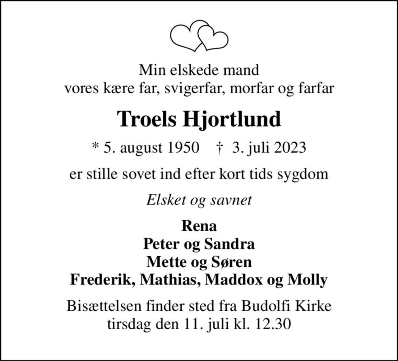 Min elskede mand vores kære far, svigerfar, morfar og farfar
Troels Hjortlund
* 5. august 1950    ✝ 3. juli 2023
er stille sovet ind efter kort tids sygdom
Elsket og savnet
Rena Peter og Sandra Mette og Søren Frederik, Mathias, Maddox og Molly
Bisættelsen finder sted fra Budolfi Kirke  tirsdag den 11. juli kl. 12.30