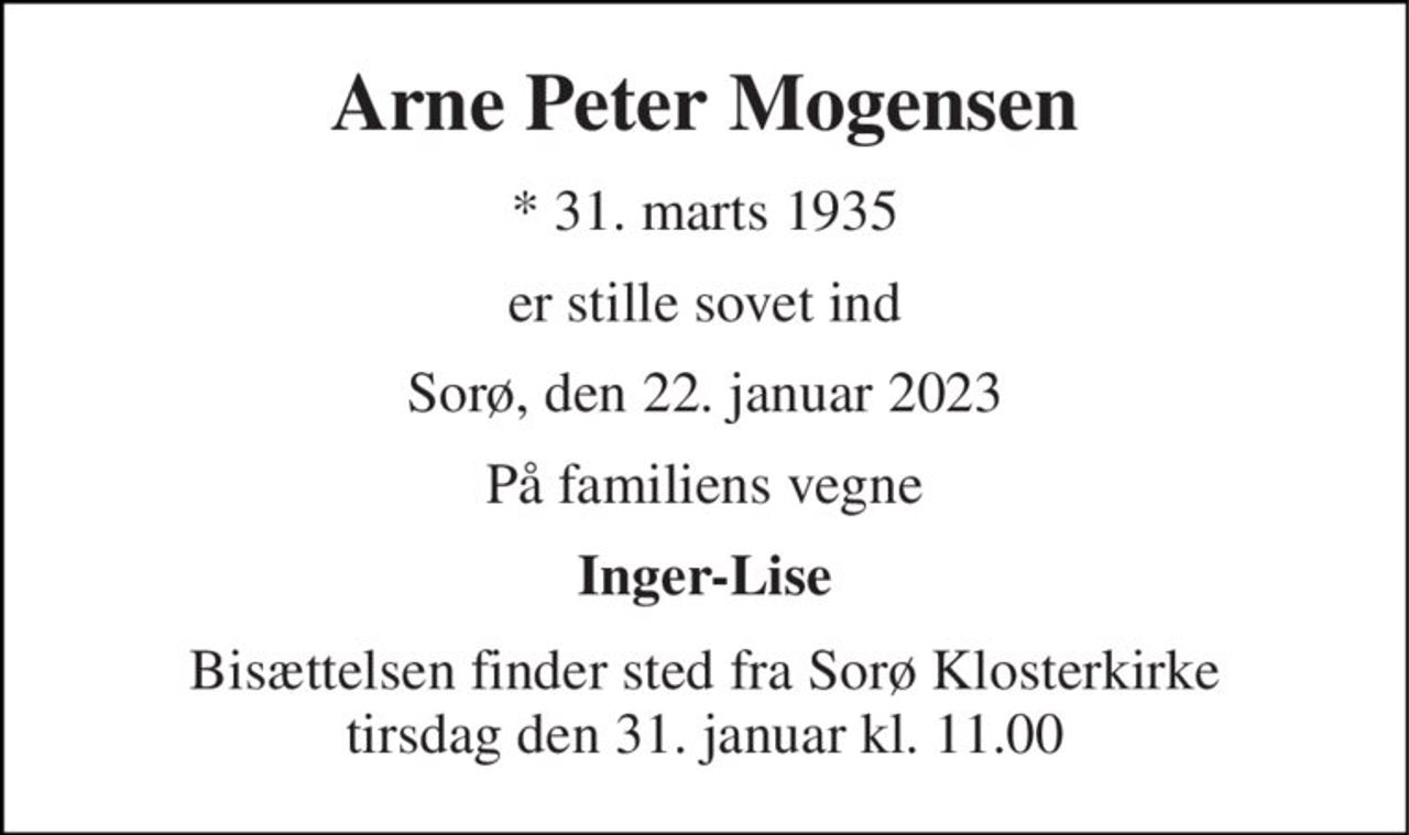 Arne Peter Mogensen 
*​ 31. marts 1935 
er stille sovet ind 
Sorø, den 22. januar 2023 
På familiens vegne 
Inger-Lise 
Bisættelsen​ finder sted fra Sorø Klosterkirke​ tirsdag den 31. januar​ kl. 11.00