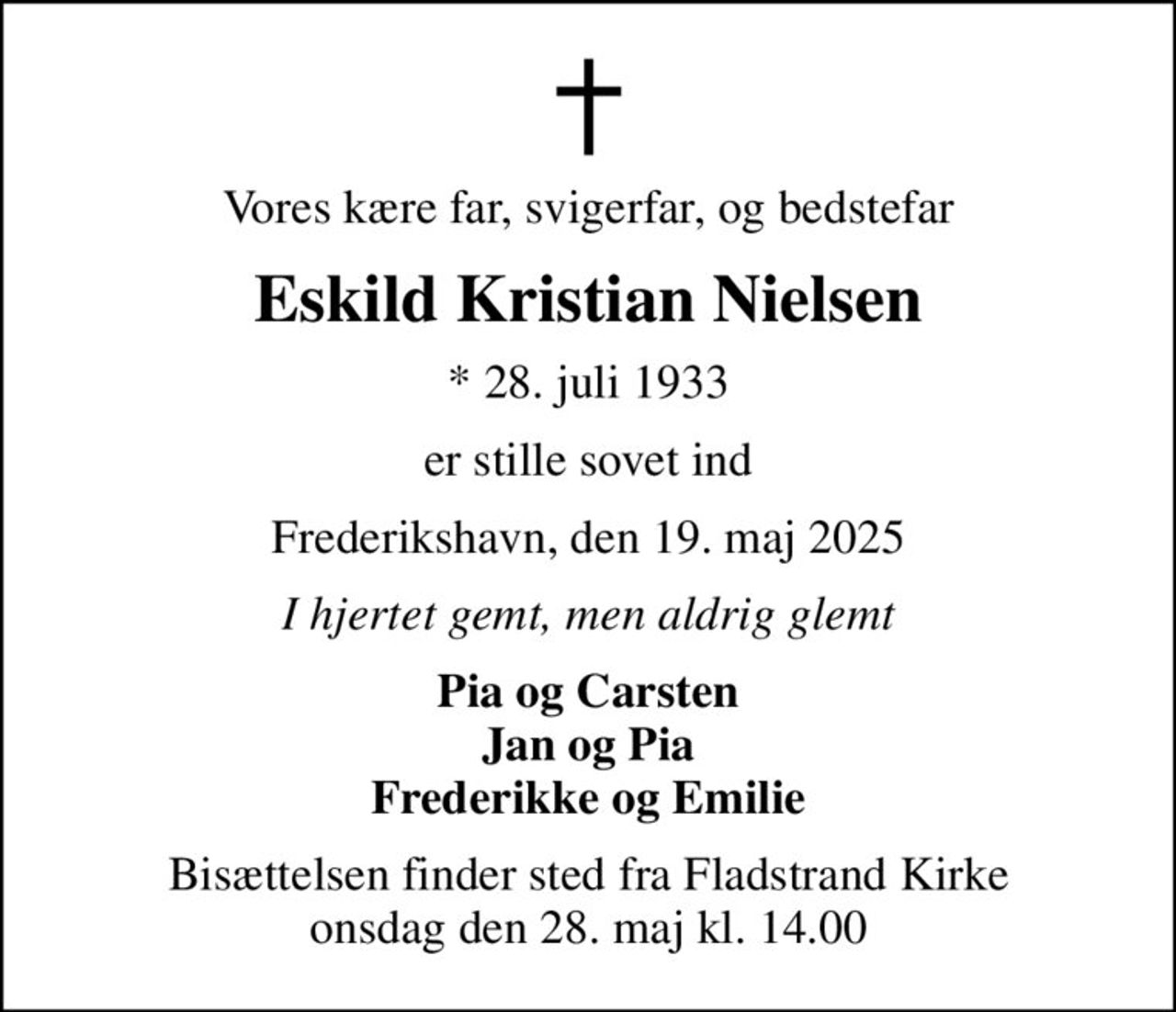 Vores kære far, svigerfar, og bedstefar
Eskild Kristian Nielsen
* 28. juli 1933
er stille sovet ind
Frederikshavn, den 19. maj 2025
I hjertet gemt, men aldrig glemt
Pia og Carsten Jan og Pia Frederikke og Emilie
Bisættelsen finder sted fra Fladstrand Kirke  onsdag den 28. maj kl. 14.00