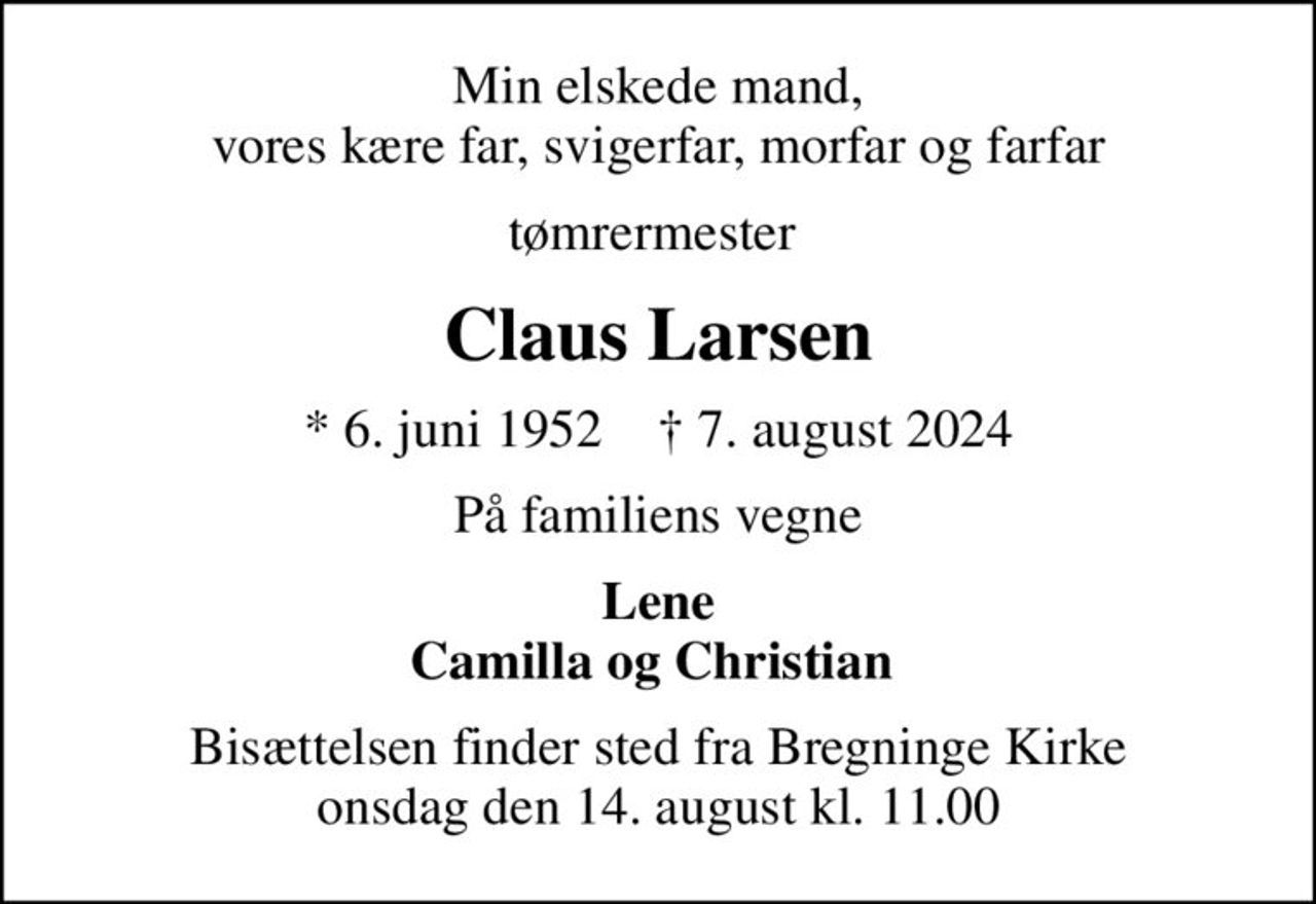 Min elskede mand, vores kære far, svigerfar, morfar og farfar
tømrermester 
Claus Larsen
* 6. juni 1952    ✝ 7. august 2024
På familiens vegne
Lene Camilla og Christian 
Bisættelsen finder sted fra Bregninge Kirke  onsdag den 14. august kl. 11.00