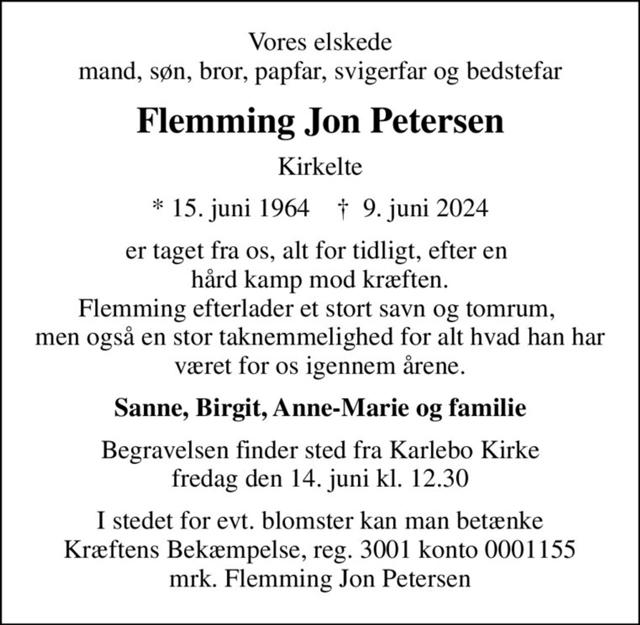 Vores elskede mand, søn, bror, papfar, svigerfar og bedstefar
Flemming Jon Petersen
Kirkelte
* 15. juni 1964    ✝ 9. juni 2024
er taget fra os, alt for tidligt, efter en  hård kamp mod kræften. Flemming efterlader et stort savn og tomrum,  men også en stor taknemmelighed for alt hvad han har været for os igennem årene.
Sanne, Birgit, Anne-Marie og familie
Begravelsen finder sted fra Karlebo Kirke  fredag den 14. juni kl. 12.30 
I stedet for evt. blomster kan man betænke
					Kræftens Bekæmpelse reg.3001konto0001155mrk. Flemming
					Jon Petersen