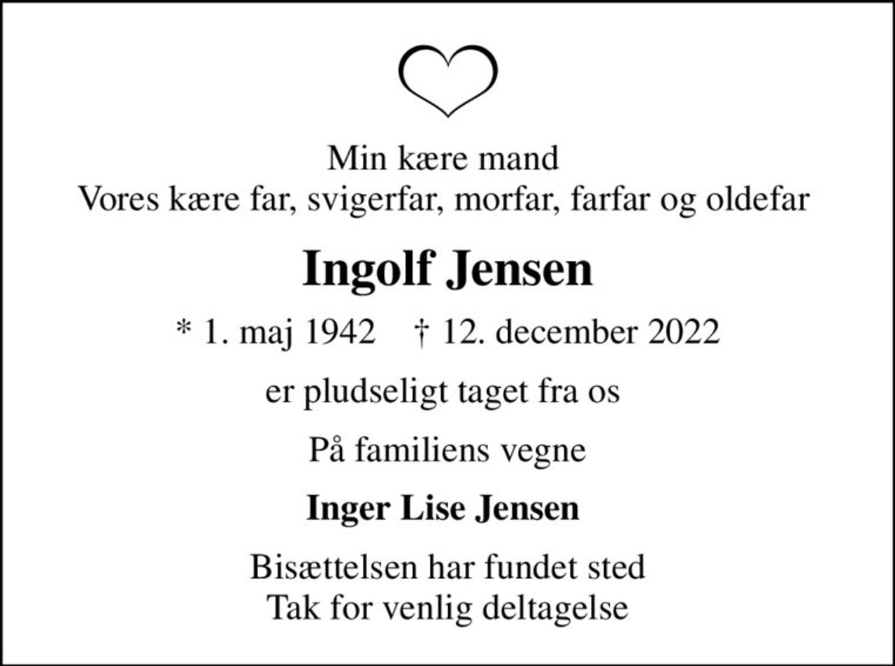 Min kære mand  Vores kære far, svigerfar, morfar, farfar og oldefar 
Ingolf Jensen
* 1. maj 1942    ✝ 12. december 2022
er pludseligt taget fra os 
På familiens vegne
Inger Lise Jensen 
Bisættelsen har fundet sted Tak for venlig deltagelse