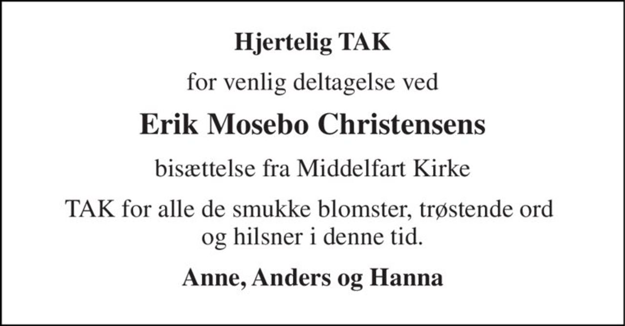 Hjertelig TAK 
for venlig deltagelse ved 
Erik Mosebo Christensens 
bisættelse fra Middelfart Kirke 
TAK for alle de smukke blomster, trøstende ord  og hilsner i denne tid. 
Anne, Anders og Hanna