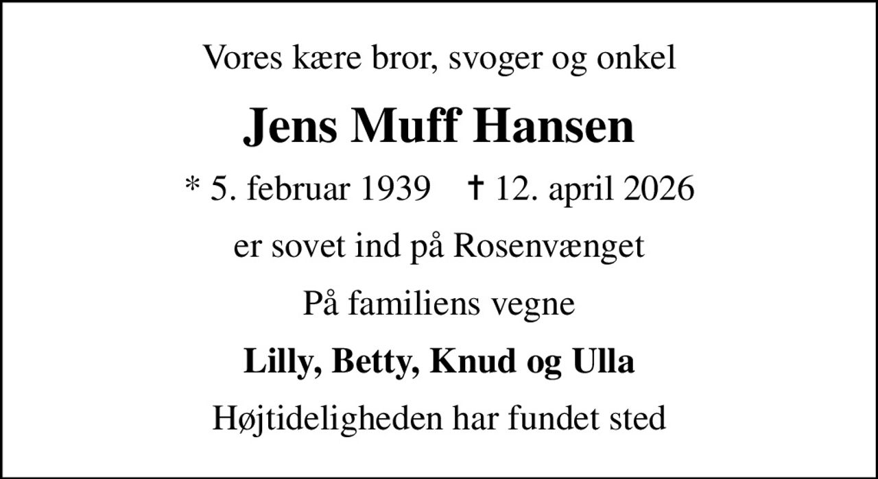 Vores kære bror, svoger og onkel
Jens Muff Hansen
* 5. februar 1939    ✝ 12. april 2026
er sovet ind på Rosenvænget
På familiens vegne
Lilly, Betty, Knud og Ulla
Højtideligheden har fundet sted