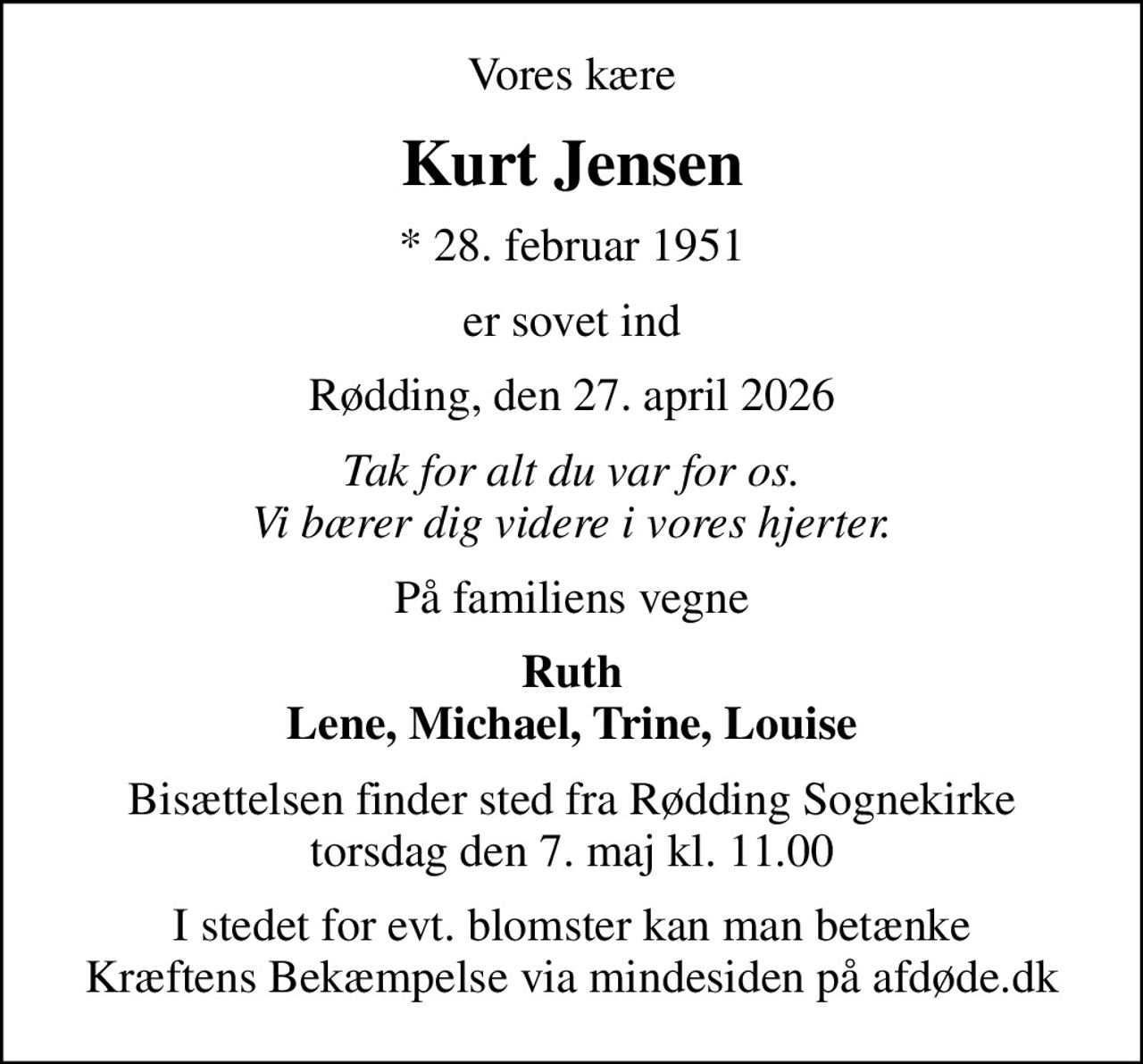 Vores kære
Kurt Jensen
* 28. februar 1951
er sovet ind
Rødding, den 27. april 2026
Tak for alt du var for os. Vi bærer dig videre i vores hjerter.
På familiens vegne
Ruth Lene, Michael, Trine, Louise
Bisættelsen finder sted fra Rødding Sognekirke  torsdag den 7. maj kl. 11.00 
I stedet for evt. blomster kan man betænke
					Kræftens Bekæmpelse via mindesiden på afdøde.dk