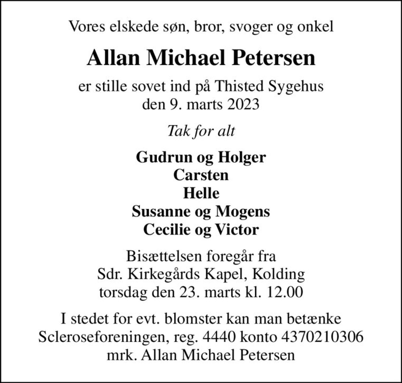 Vores elskede søn, bror, svoger og onkel
Allan Michael Petersen
er stille sovet ind på Thisted Sygehus den 9. marts 2023
Tak for alt
Gudrun og Holger Carsten Helle Susanne og Mogens Cecilie og Victor
Bisættelsen foregår fra Sdr. Kirkegårds Kapel, Kolding torsdag den 23. marts kl. 12.00
I stedet for evt. blomster kan man betænke
					Scleroseforeningen reg.4440konto4370210306mrk. Allan Michael
					Petersen