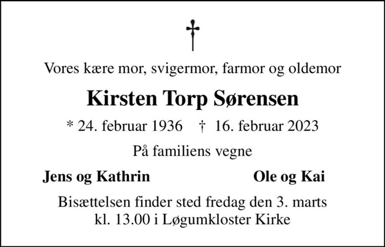 Vores kære mor, svigermor, farmor og oldemor
Kirsten Torp Sørensen
* 24. februar 1936    ✝ 16. februar 2023
På familiens vegne
Jens og Kathrin
Ole og Kai
Bisættelsen finder sted fredag den 3. marts kl. 13.00 i Løgumkloster Kirke