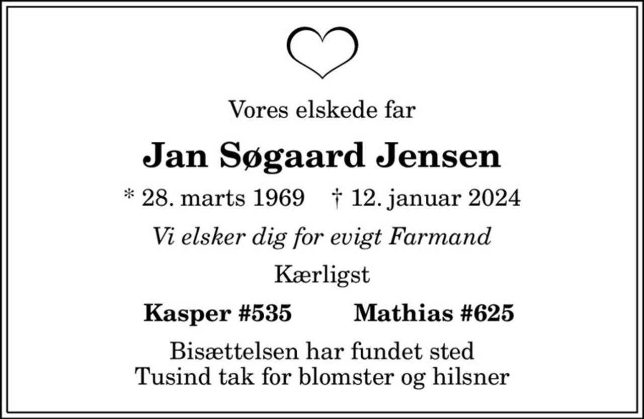 Vores elskede far
Jan Søgaard Jensen
* 28. marts 1969    ✝ 12. januar 2024
Vi elsker dig for evigt Farmand
Kærligst
  Kasper #535         Mathias #625
Bisættelsen har fundet sted Tusind tak for blomster og hilsner