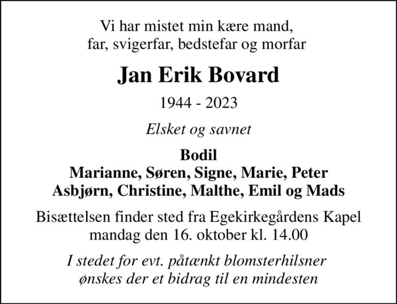Vi har mistet min kære mand,  far, svigerfar, bedstefar og morfar 
Jan Erik Bovard
1944 - 2023
Elsket og savnet
Bodil Marianne, Søren, Signe, Marie, Peter Asbjørn, Christine, Malthe, Emil og Mads
Bisættelsen finder sted fra Egekirkegårdens Kapel  mandag den 16. oktober kl. 14.00 
I stedet for evt. påtænkt blomsterhilsner  ønskes der et bidrag til en mindesten