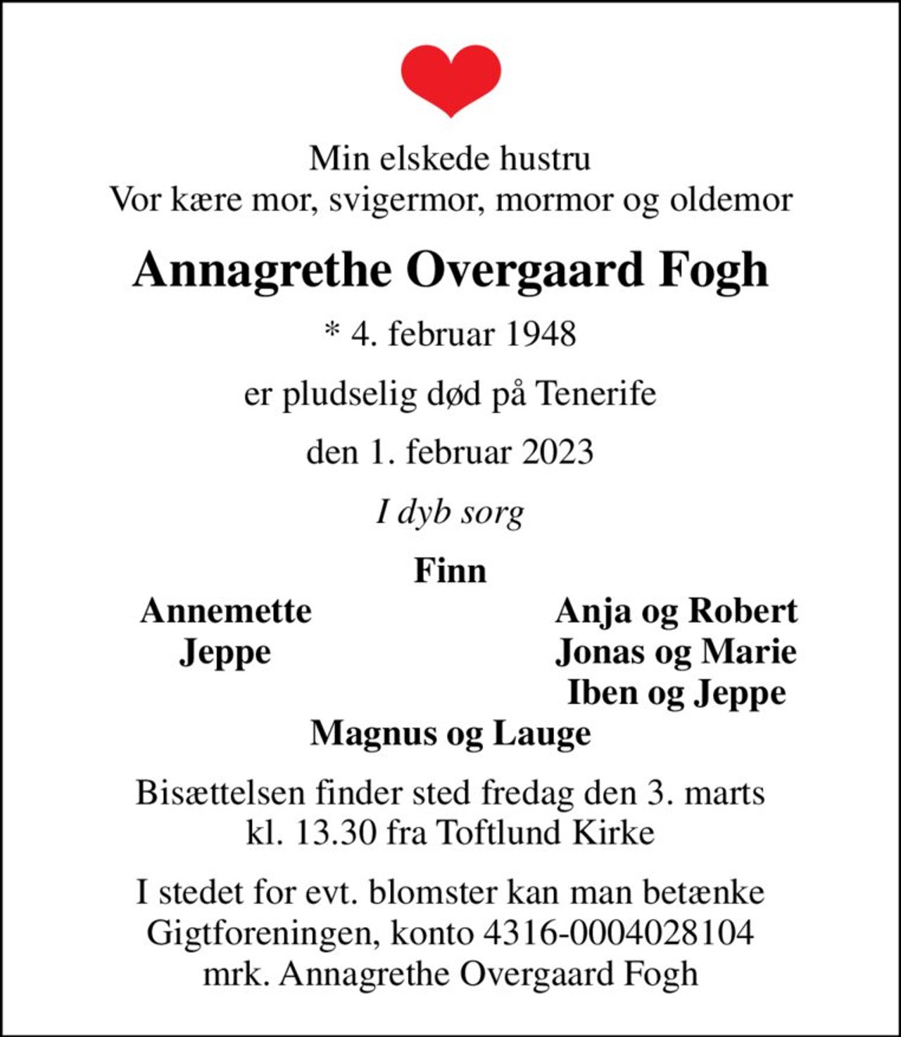 Min elskede hustru Vor kære mor, svigermor, mormor og oldemor
Annagrethe Overgaard Fogh
* 4. februar 1948
er pludselig død på Tenerife
den 1. februar 2023
I dyb sorg
Finn
Annemette
Anja og Robert
Jeppe
Jonas og Marie
Iben og Jeppe
Bisættelsen finder sted fredag den 3. marts kl. 13.30 fra Toftlund Kirke
I stedet for evt. blomster kan man betænke
					Gigtforeningen konto4316-0004028104mrk. Annagrethe Overgaard
					Fogh