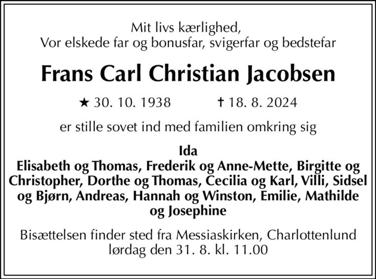 Mit livs kærlighed,  Vor elskede far og bonusfar, svigerfar og bedstefar
Frans Carl Christian Jacobsen
* 30. 10. 1938            ✝ 18. 8. 2024
er stille sovet ind med familien omkring sig
Ida Elisabeth og Thomas, Frederik og Anne-Mette, Birgitte og Christopher, Dorthe og Thomas, Cecilia og Karl, Villi, Sidsel og Bjørn, Andreas, Hannah og Winston, Emilie, Mathilde og Josephine
Bisættelsen finder sted fra Messiaskirken, Charlottenlund lørdag den 31. 8. kl. 11.00