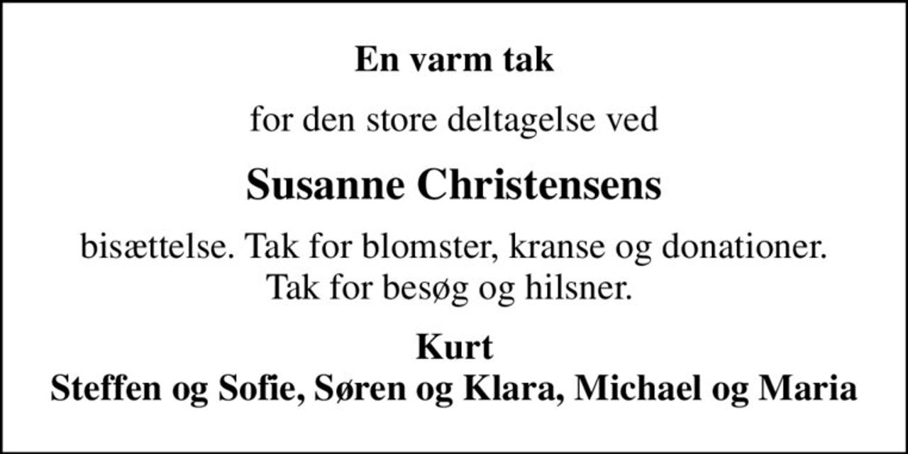 En varm tak
for den store deltagelse ved
Susanne Christensens
bisættelse. Tak for blomster, kranse og donationer. Tak for besøg og hilsner. 
Kurt Steffen og Sofie, Søren og Klara, Michael og Maria