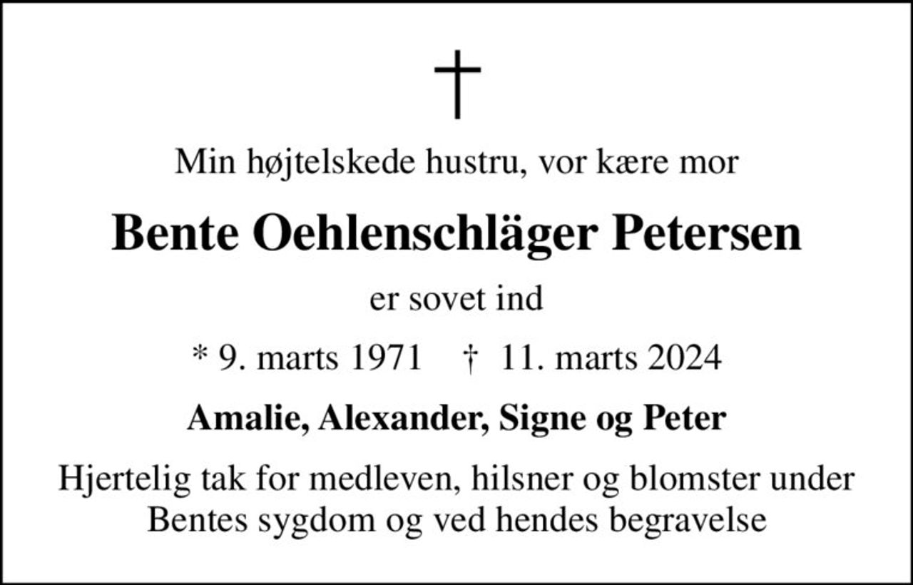 Min højtelskede hustru, vor kære mor
Bente Oehlenschläger Petersen
er sovet ind
* 9. marts 1971    ✝ 11. marts 2024
Amalie, Alexander, Signe og Peter
Hjertelig tak for medleven, hilsner og blomster under Bentes sygdom og ved hendes begravelse