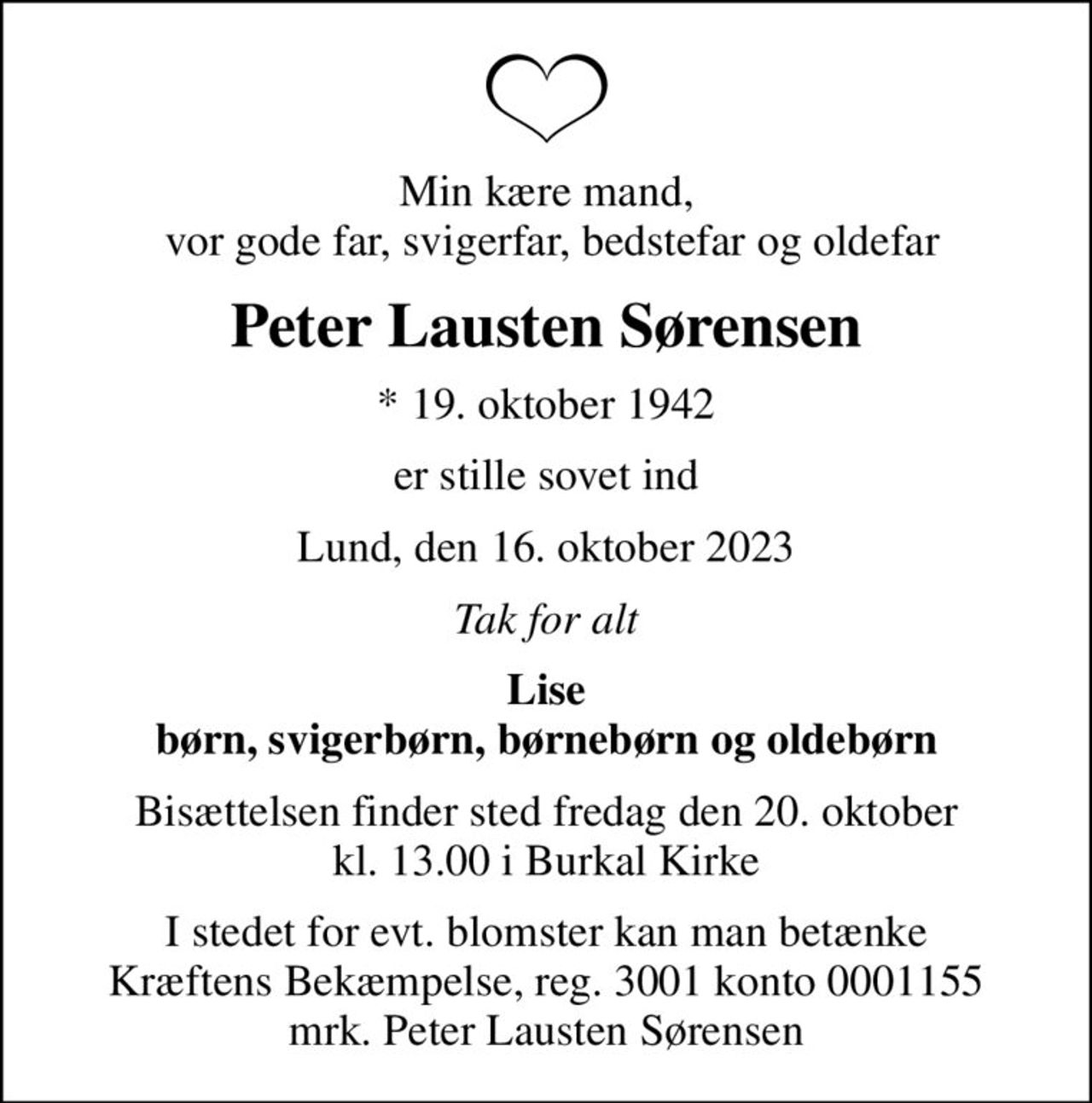 Min kære mand,  vor gode far, svigerfar, bedstefar og oldefar
Peter Lausten Sørensen
* 19. oktober 1942
er stille sovet ind
Lund, den 16. oktober 2023
Tak for alt
Lise børn, svigerbørn, børnebørn og oldebørn
Bisættelsen finder sted fredag den 20. oktober kl. 13.00 i Burkal Kirke
I stedet for evt. blomster kan man betænke
					Kræftens Bekæmpelse reg.3001konto0001155mrk. Peter Lausten
					Sørensen