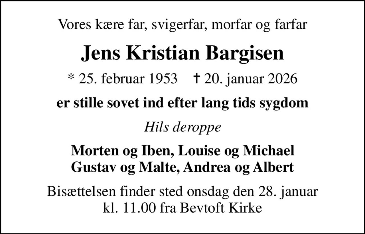 Vores kære far, svigerfar, morfar og farfar
Jens Kristian Bargisen
* 25. februar 1953    ✝ 20. januar 2026
er stille sovet ind efter lang tids sygdom
Hils deroppe
Morten og Iben, Louise og Michael Gustav og Malte, Andrea og Albert
Bisættelsen finder sted onsdag den 28. januar kl. 11.00 fra Bevtoft Kirke