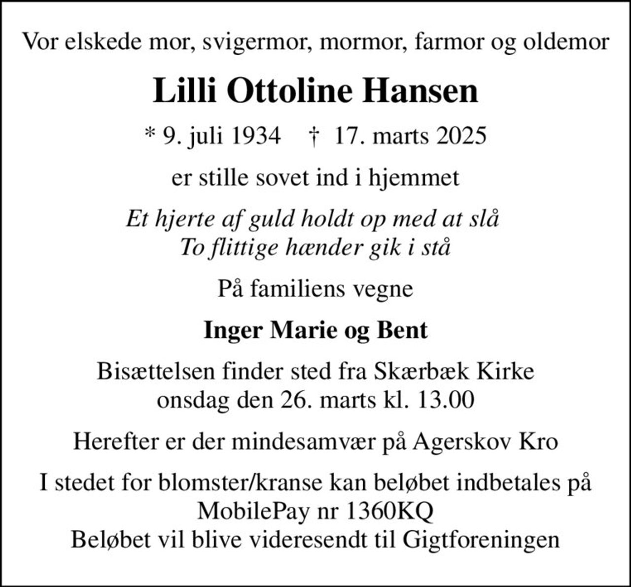 Vor elskede mor, svigermor, mormor, farmor og oldemor
Lilli Ottoline Hansen
* 9. juli 1934    ✝ 17. marts 2025
er stille sovet ind i hjemmet
Et hjerte af guld holdt op med at slå  To flittige hænder gik i stå
På familiens vegne
Inger Marie og Bent
Bisættelsen finder sted fra Skærbæk Kirke  onsdag den 26. marts kl. 13.00 
Herefter er der mindesamvær på Agerskov Kro
I stedet for blomster/kranse kan beløbet indbetales på MobilePay nr 1360KQ Beløbet vil blive videresendt til Gigtforeningen