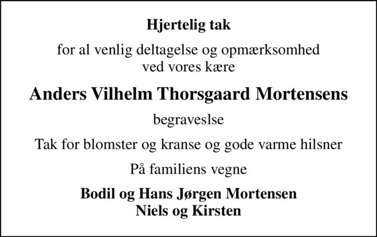 Hjertelig tak
for al venlig deltagelse og opmærksomhed ved vores kære
Anders Vilhelm Thorsgaard Mortensens
begraveslse
Tak for blomster og kranse og gode varme hilsner
På familiens vegne
Bodil og Hans Jørgen Mortensen Niels og Kirsten