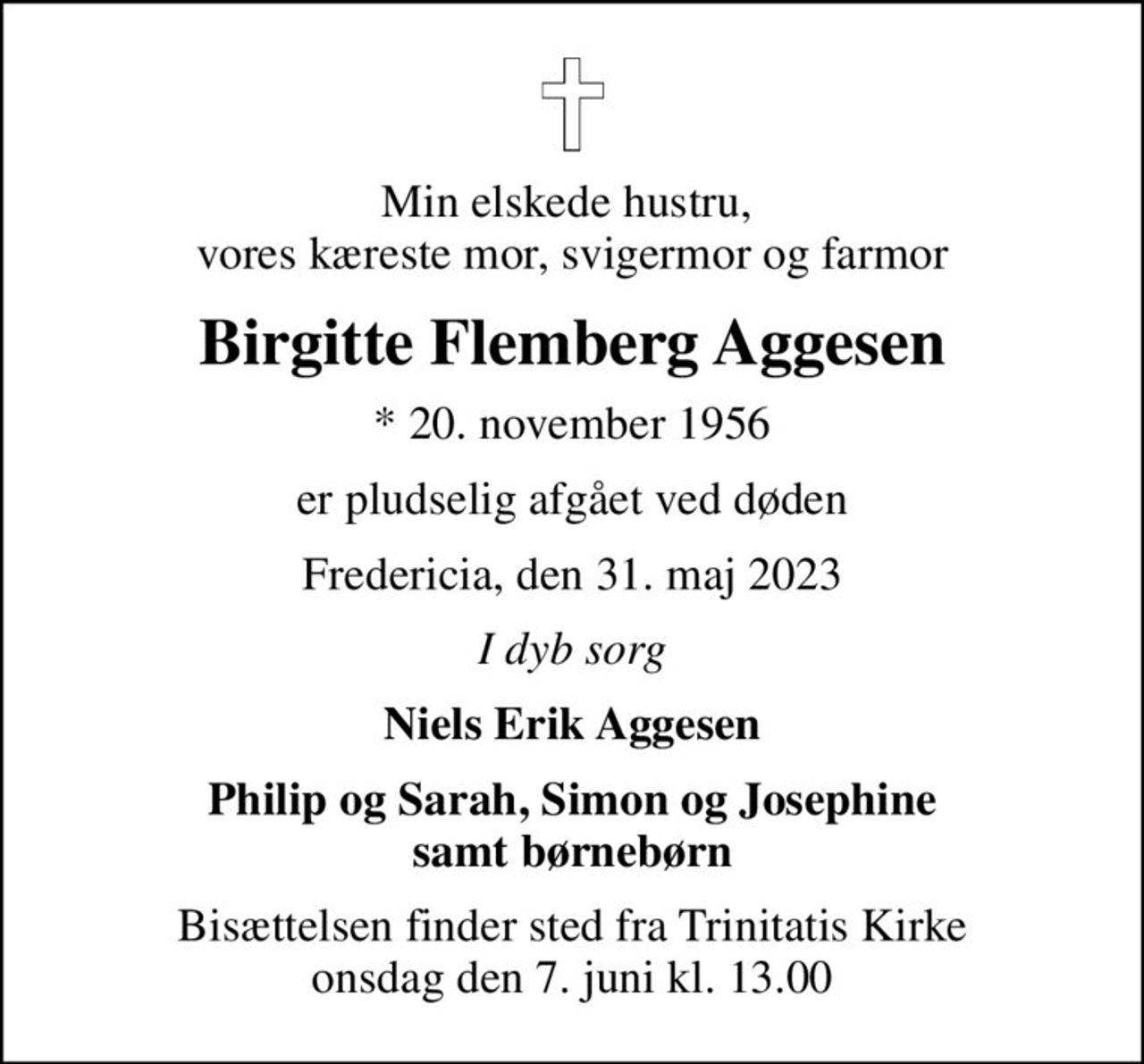 Min elskede hustru,  vores kæreste mor, svigermor og farmor
Birgitte Flemberg Aggesen
* 20. november 1956
er pludselig afgået ved døden
Fredericia, den 31. maj 2023
I dyb sorg
Niels Erik Aggesen
Philip og Sarah, Simon og Josephine samt børnebørn
Bisættelsen finder sted fra Trinitatis Kirke  onsdag den 7. juni kl. 13.00