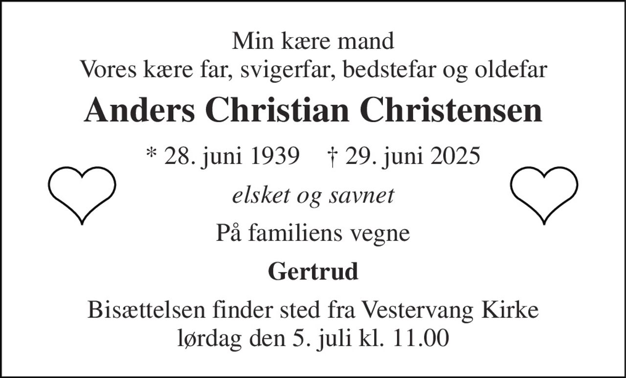 Min kære mand Vores kære far, svigerfar, bedstefar og oldefar 
Anders Christian Christensen 
* 28. juni 1939    † 29. juni 2025 
elsket og savnet 
På familiens vegne 
Gertrud 
Bisættelsen finder sted fra Vestervang Kirke lørdag den 5. juli kl. 11.00