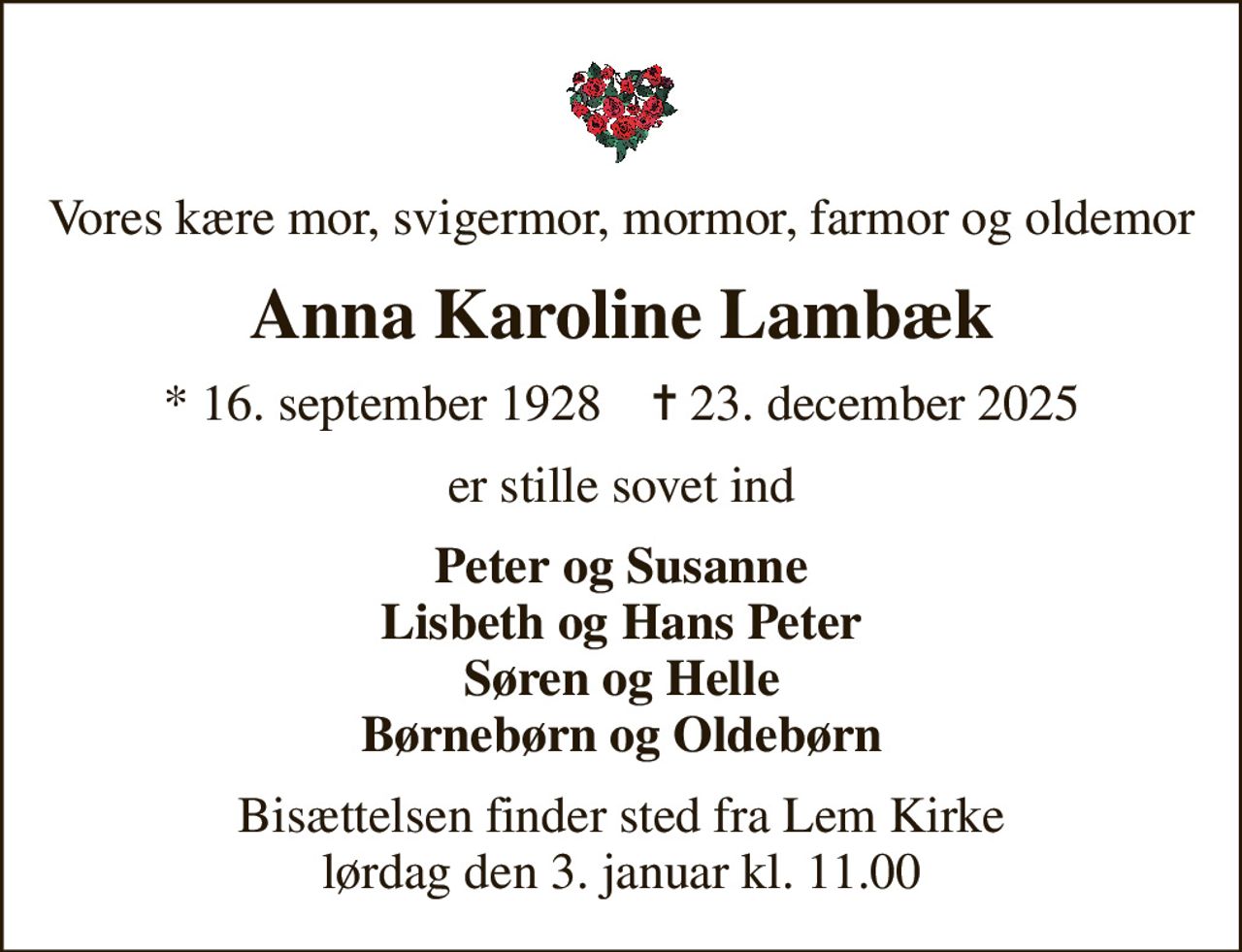 Vores kære mor, svigermor, mormor, farmor og oldemor
Anna Karoline Lambæk
* 16. september 1928    ✝ 23. december 2025
er stille sovet ind
Peter og Susanne Lisbeth og Hans Peter Søren og Helle Børnebørn og Oldebørn
Bisættelsen finder sted fra Lem Kirke  lørdag den 3. januar kl. 11.00